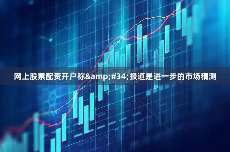 网上股票配资开户称&#34;报道是进一步的市场猜测