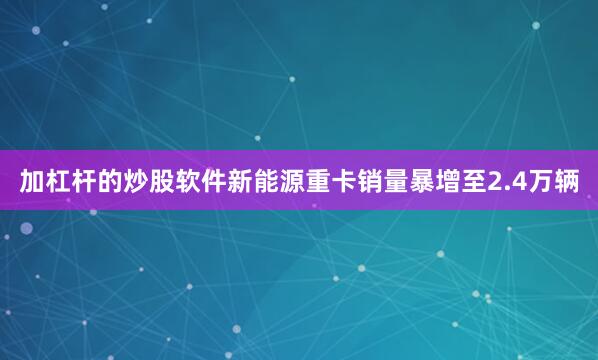 加杠杆的炒股软件新能源重卡销量暴增至2.4万辆