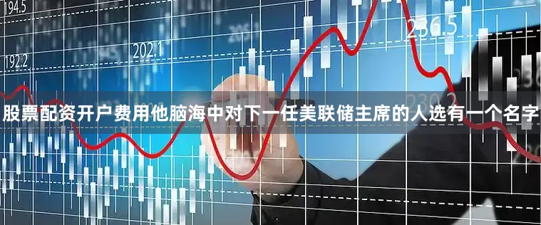 股票配资开户费用他脑海中对下一任美联储主席的人选有一个名字