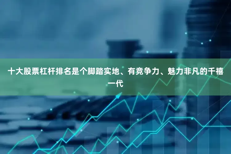 十大股票杠杆排名是个脚踏实地、有竞争力、魅力非凡的千禧一代